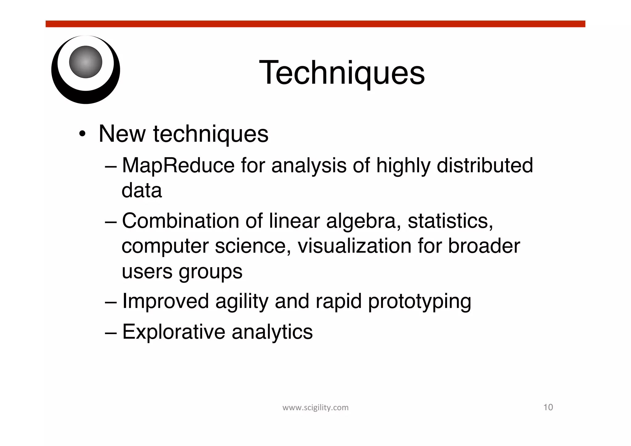 Techniques!
•  New techniques!
–  MapReduce for analysis of highly distributed
data!
–  Combination of linear algebra, statistics,
computer science, visualization for broader
users groups!
–  Improved agility and rapid prototyping!
–  Explorative analytics!

www.scigility.com	
  

10!

 