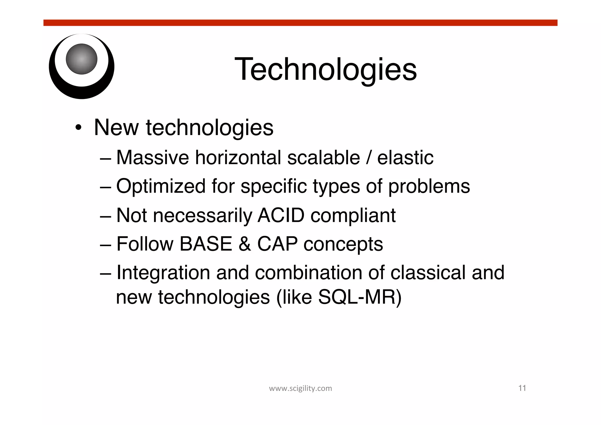 Technologies!
•  New technologies!
–  Massive horizontal scalable / elastic!
–  Optimized for speciﬁc types of problems!
–  Not necessarily ACID compliant!
–  Follow BASE & CAP concepts!
–  Integration and combination of classical and
new technologies (like SQL-MR)!

www.scigility.com	
  

11!

 