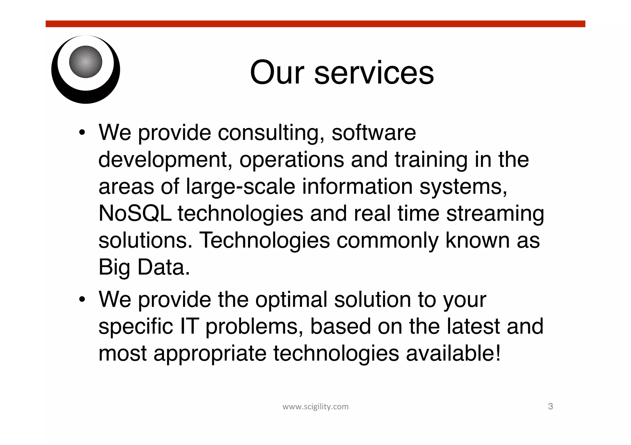 Our services!
•  We provide consulting, software
development, operations and training in the
areas of large-scale information systems,
NoSQL technologies and real time streaming
solutions. Technologies commonly known as
Big Data.!
•  We provide the optimal solution to your
speciﬁc IT problems, based on the latest and
most appropriate technologies available!!
www.scigility.com	
  

3!

 