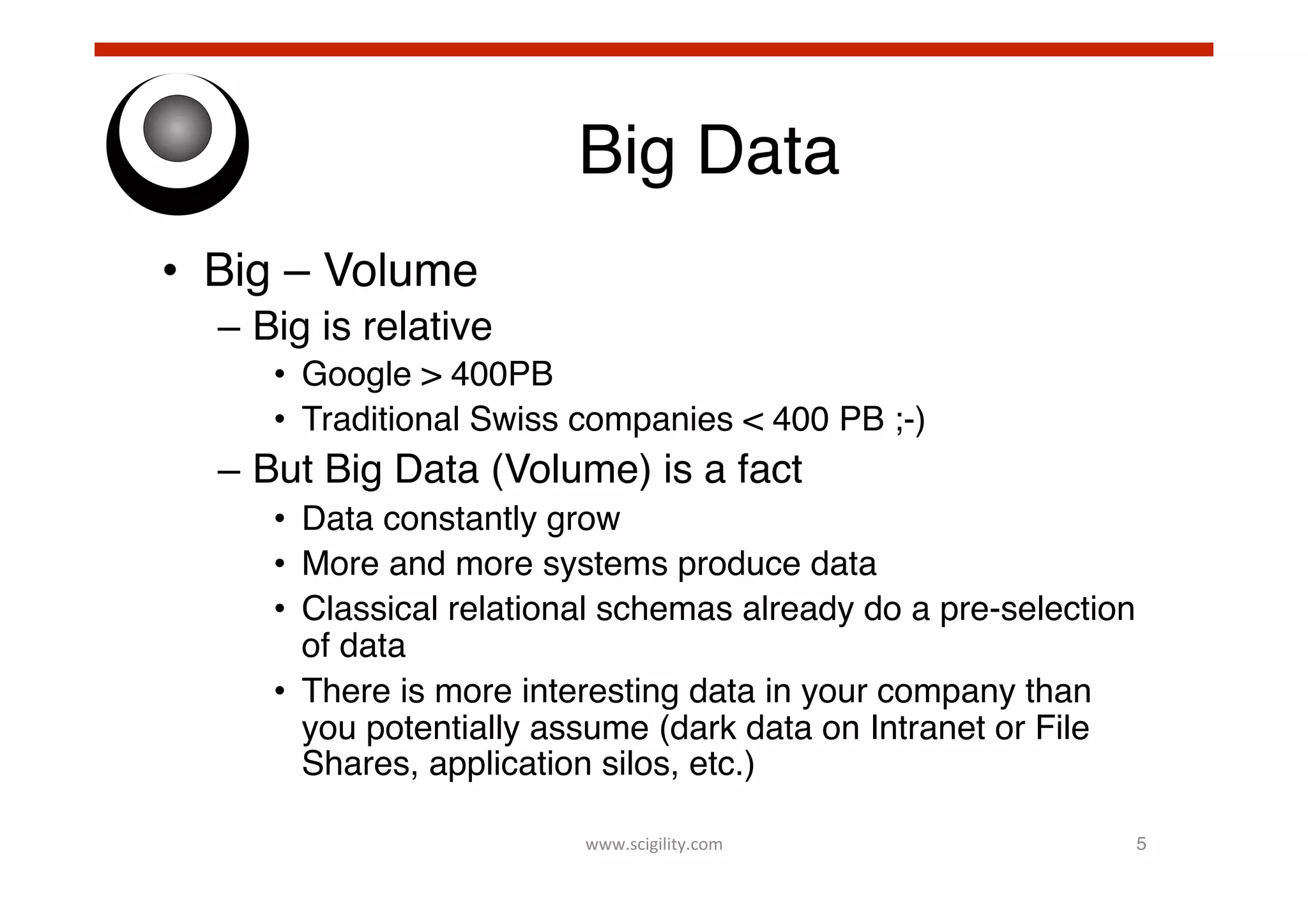 Big Data!
•  Big – Volume!
–  Big is relative!
•  Google > 400PB !
•  Traditional Swiss companies < 400 PB ;-)!

–  But Big Data (Volume) is a fact!
•  Data constantly grow!
•  More and more systems produce data!
•  Classical relational schemas already do a pre-selection
of data!
•  There is more interesting data in your company than
you potentially assume (dark data on Intranet or File
Shares, application silos, etc.)!
www.scigility.com	
  

5!

 
