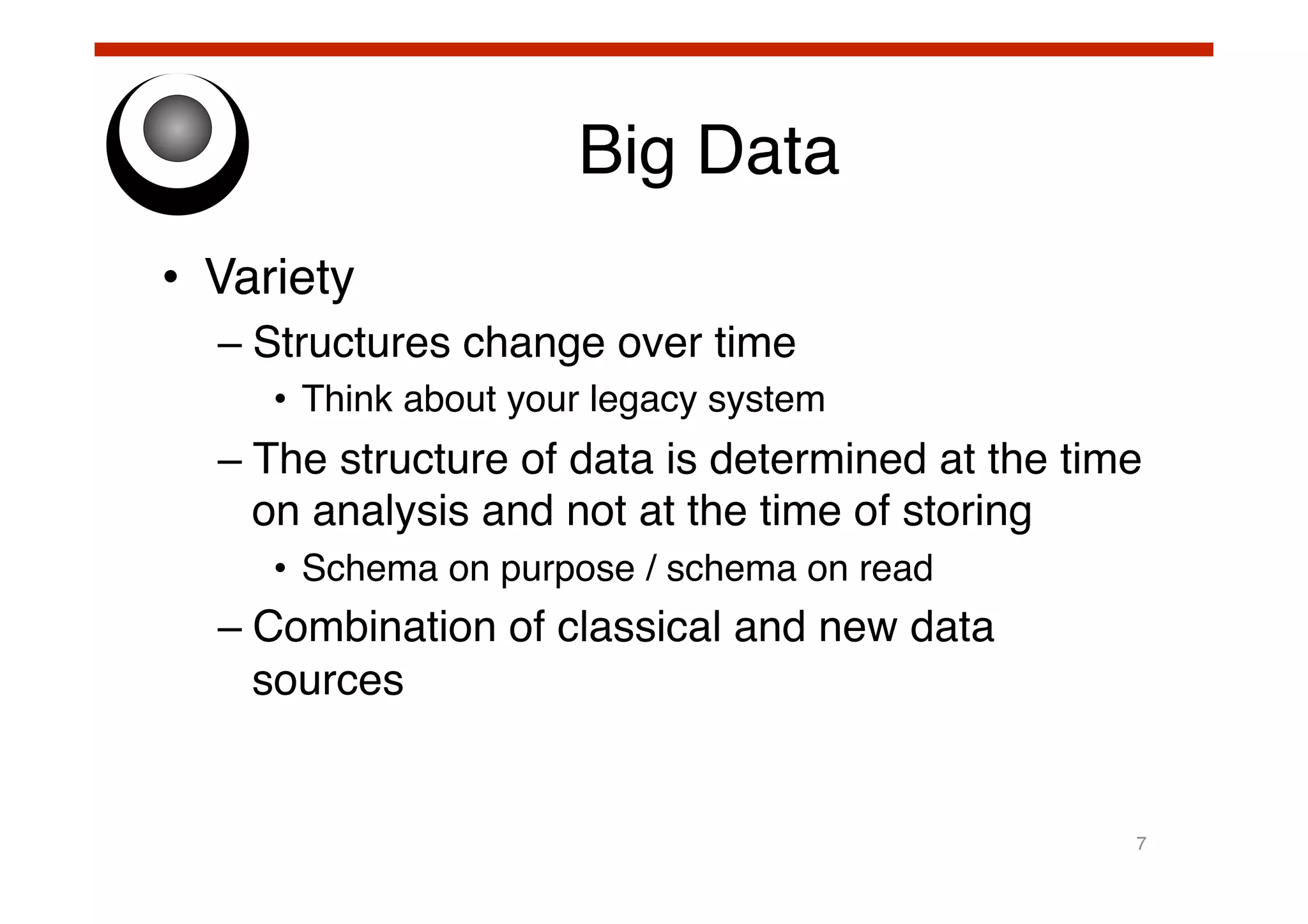 Big Data!
•  Variety!
–  Structures change over time!
•  Think about your legacy system!

–  The structure of data is determined at the time
on analysis and not at the time of storing!
•  Schema on purpose / schema on read!

–  Combination of classical and new data
sources!

7!

 