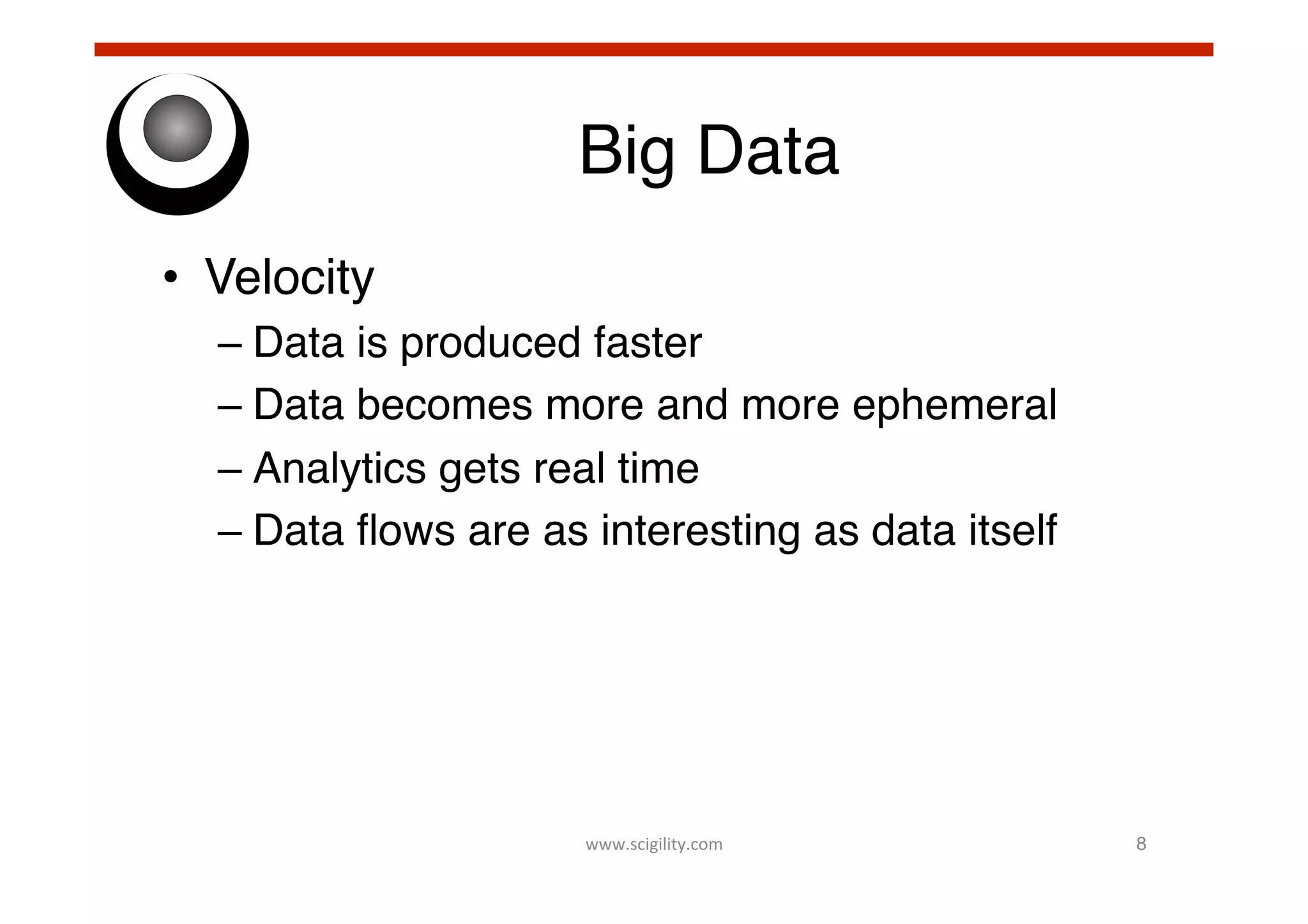 Big Data!
•  Velocity!
–  Data is produced faster!
–  Data becomes more and more ephemeral!
–  Analytics gets real time!
–  Data ﬂows are as interesting as data itself!

www.scigility.com	
  

8!

 