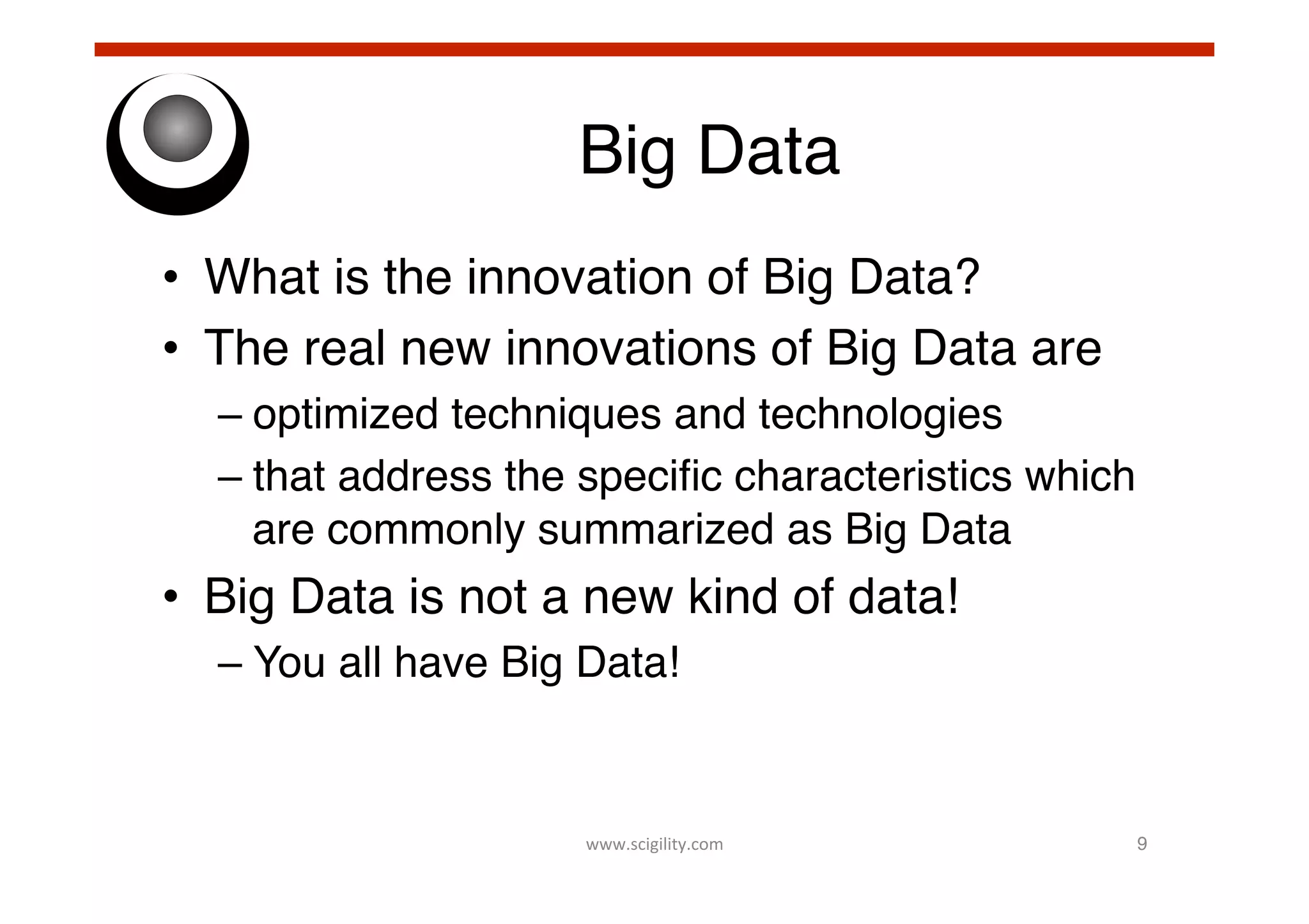 Big Data!
•  What is the innovation of Big Data?!
•  The real new innovations of Big Data are!
–  optimized techniques and technologies!
–  that address the speciﬁc characteristics which
are commonly summarized as Big Data!

•  Big Data is not a new kind of data!!
–  You all have Big Data! !

www.scigility.com	
  

9!

 