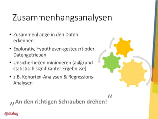 Zusammenhangsanalysen
• Zusammenhänge in den Daten
erkennen
• Explorativ, Hypothesen-gesteuert oder
Datengetrieben

• Unsicherheiten minimieren (aufgrund
statistisch signifikanter Ergebnisse)
• z.B. Kohorten-Analysen & RegressionsAnalysen

„An den richtigen Schrauben drehen!“

 