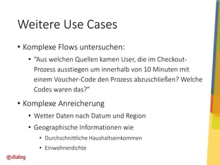 Weitere Use Cases
• Komplexe Flows untersuchen:
• “Aus welchen Quellen kamen User, die im CheckoutProzess ausstiegen um innerhalb von 10 Minuten mit
einem Voucher-Code den Prozess abzuschließen? Welche
Codes waren das?”

• Komplexe Anreicherung
• Wetter Daten nach Datum und Region
• Geographische Informationen wie
• Durchschnittliche Haushaltseinkommen

• Einwohnerdichte

 