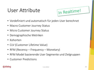 User Attribute
• Vordefiniert und automatisch für jeden User berechnet

• Macro Customer Journey Status
• Micro Customer Journey Status
• Demographische Metriken
• Kohorten
• CLV (Customer Lifetime Value)

• RFM (Recency – Frequency – Monetary)
• RFM Model basierende User Segmente und Zielgruppen
• Customer Predictions
3.12.2013

28

 
