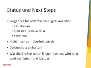 Status und Next Steps
• Sorgen Sie für ordentliches Digital Analytics
• inkl. Strategie,
• Prozessen (Ressourcen) &

• Know-how

• Nicht machen = überholt werden
• Datenschutz einhalten!!!
• Was die Großen schon länger machen, wird jetzt
breit verfügbar (und leistbar)

 