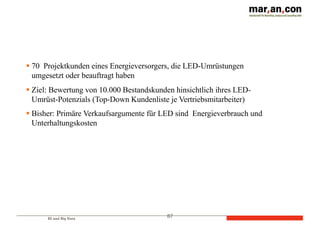 BI und Big Data
87
§ 70 Projektkunden eines Energieversorgers, die LED-Umrüstungen
umgesetzt oder beauftragt haben
§ Ziel: Bewertung von 10.000 Bestandskunden hinsichtlich ihres LED-
Umrüst-Potenzials (Top-Down Kundenliste je Vertriebsmitarbeiter)
§ Bisher: Primäre Verkaufsargumente für LED sind Energieverbrauch und
Unterhaltungskosten
 