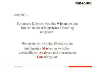 BI und Big Data
Für unsere Klienten wird das Wissen um den
Kunden in ein erfolgreiches Marketing
umgesetzt.
Hierzu stellen wird das Bindeglied im
intelligenten Marketing zwischen
verständlichen Analysen und umsetzbaren
Consulting dar.
Unser	
  Ziel	
  …
 