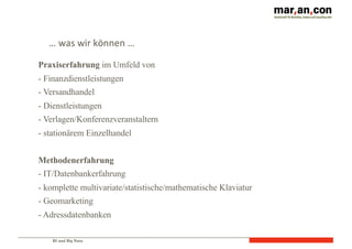 BI und Big Data
…	
  was	
  wir	
  können	
  …
Praxiserfahrung im Umfeld von
- Finanzdienstleistungen
- Versandhandel
- Dienstleistungen
- Verlagen/Konferenzveranstaltern
- stationärem Einzelhandel
Methodenerfahrung
- IT/Datenbankerfahrung
- komplette multivariate/statistische/mathematische Klaviatur
- Geomarketing
- Adressdatenbanken
 