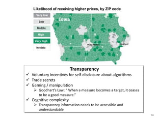 e
53
Transparency
 Voluntary incentives for self-disclosure about algorithms
 Trade secrets
 Gaming / manipulation
 Goodhart’s Law: “ When a measure becomes a target, it ceases
to be a good measure.”
 Cognitive complexity
 Transparency information needs to be accessible and
understandable
 