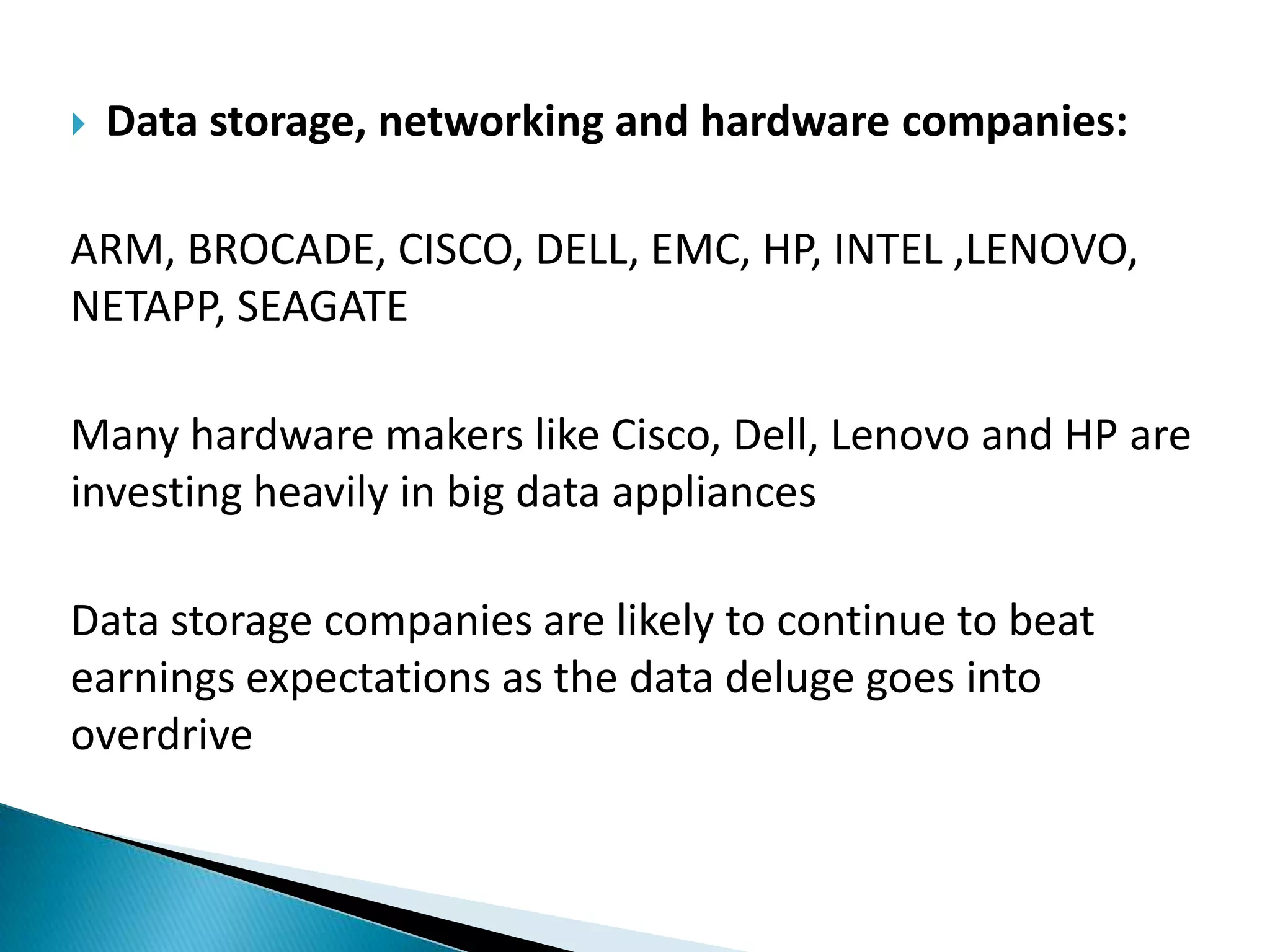  Data storage, networking and hardware companies:
ARM, BROCADE, CISCO, DELL, EMC, HP, INTEL ,LENOVO,
NETAPP, SEAGATE
Many hardware makers like Cisco, Dell, Lenovo and HP are
investing heavily in big data appliances
Data storage companies are likely to continue to beat
earnings expectations as the data deluge goes into
overdrive
 