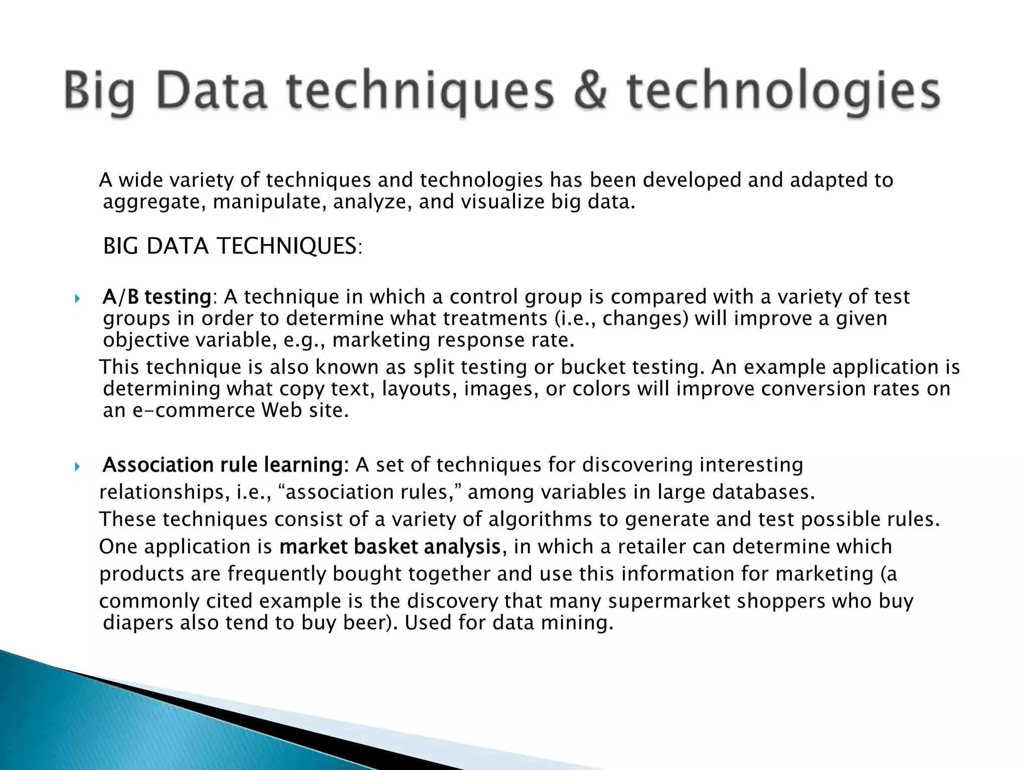 A wide variety of techniques and technologies has been developed and adapted to
aggregate, manipulate, analyze, and visualize big data.
BIG DATA TECHNIQUES:
 A/B testing: A technique in which a control group is compared with a variety of test
groups in order to determine what treatments (i.e., changes) will improve a given
objective variable, e.g., marketing response rate.
This technique is also known as split testing or bucket testing. An example application is
determining what copy text, layouts, images, or colors will improve conversion rates on
an e-commerce Web site.
 Association rule learning: A set of techniques for discovering interesting
relationships, i.e., “association rules,” among variables in large databases.
These techniques consist of a variety of algorithms to generate and test possible rules.
One application is market basket analysis, in which a retailer can determine which
products are frequently bought together and use this information for marketing (a
commonly cited example is the discovery that many supermarket shoppers who buy
diapers also tend to buy beer). Used for data mining.
 