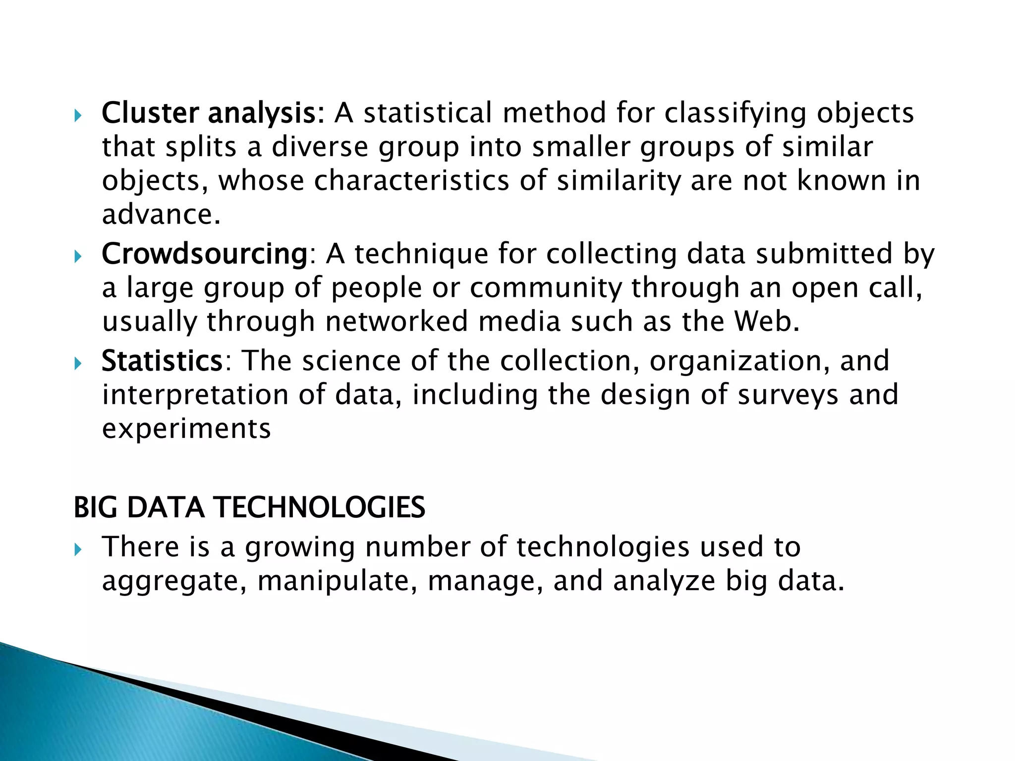  Cluster analysis: A statistical method for classifying objects
that splits a diverse group into smaller groups of similar
objects, whose characteristics of similarity are not known in
advance.
 Crowdsourcing: A technique for collecting data submitted by
a large group of people or community through an open call,
usually through networked media such as the Web.
 Statistics: The science of the collection, organization, and
interpretation of data, including the design of surveys and
experiments
BIG DATA TECHNOLOGIES
 There is a growing number of technologies used to
aggregate, manipulate, manage, and analyze big data.
 