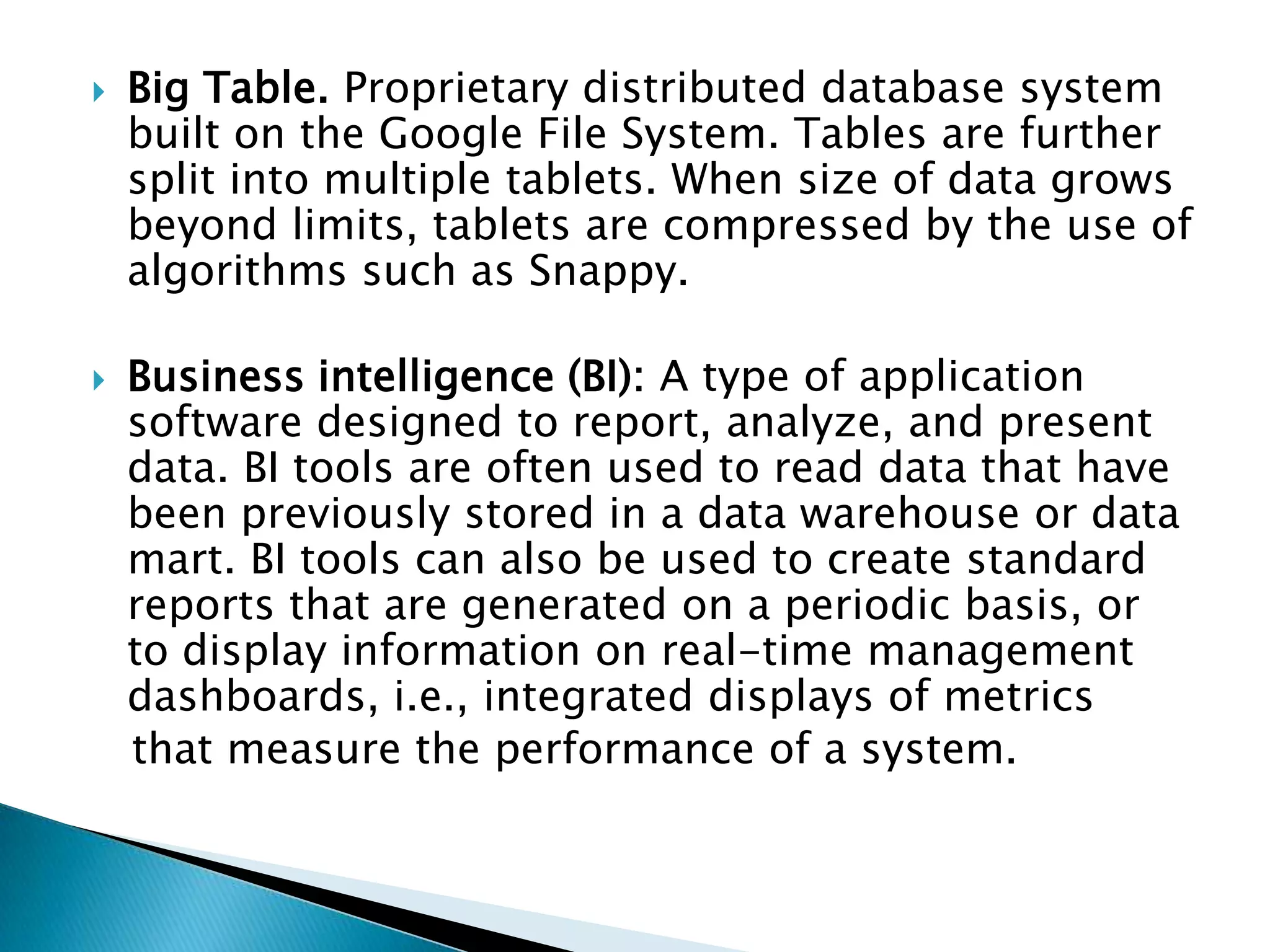  Big Table. Proprietary distributed database system
built on the Google File System. Tables are further
split into multiple tablets. When size of data grows
beyond limits, tablets are compressed by the use of
algorithms such as Snappy.
 Business intelligence (BI): A type of application
software designed to report, analyze, and present
data. BI tools are often used to read data that have
been previously stored in a data warehouse or data
mart. BI tools can also be used to create standard
reports that are generated on a periodic basis, or
to display information on real-time management
dashboards, i.e., integrated displays of metrics
that measure the performance of a system.
 