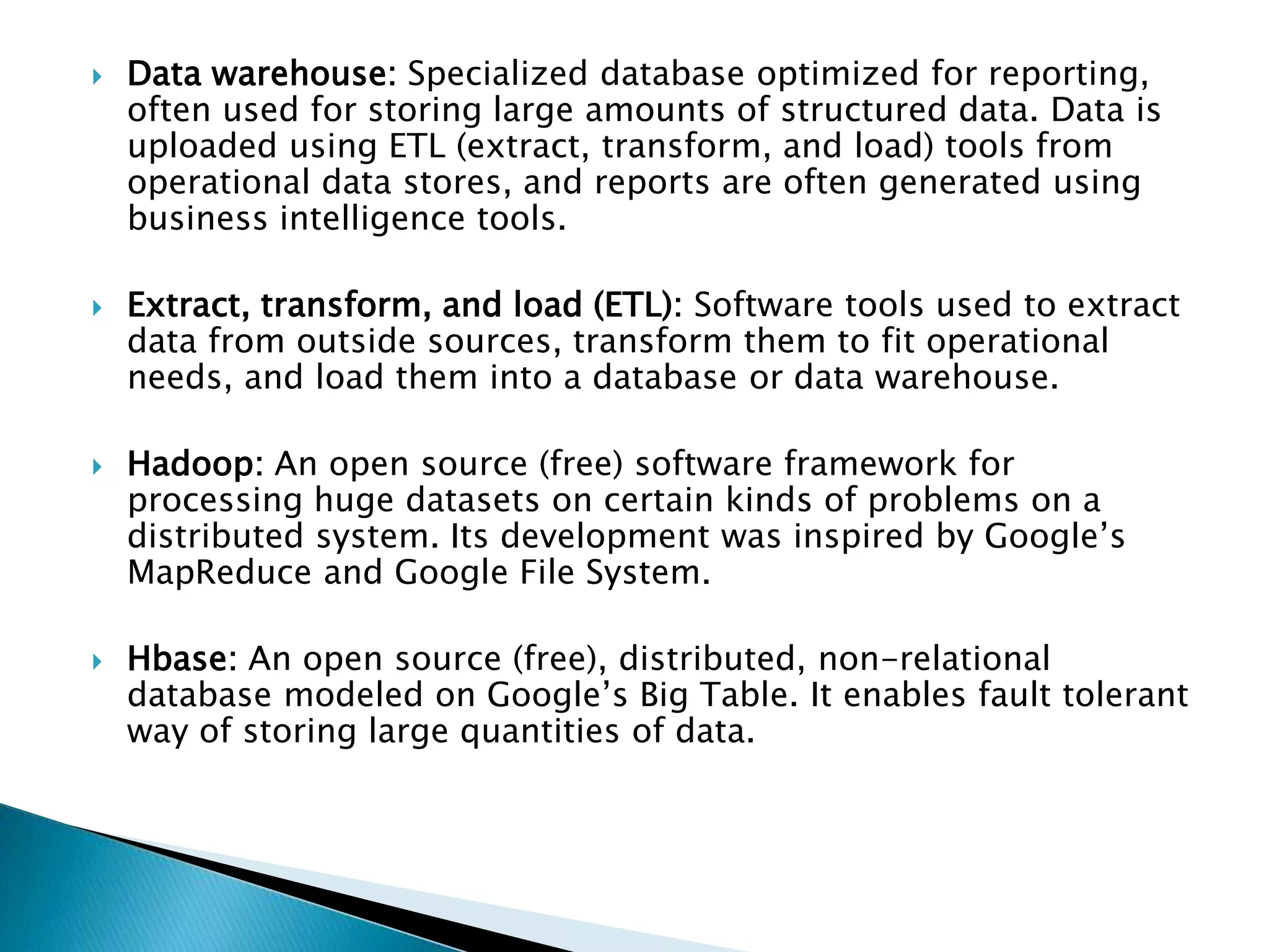  Data warehouse: Specialized database optimized for reporting,
often used for storing large amounts of structured data. Data is
uploaded using ETL (extract, transform, and load) tools from
operational data stores, and reports are often generated using
business intelligence tools.
 Extract, transform, and load (ETL): Software tools used to extract
data from outside sources, transform them to fit operational
needs, and load them into a database or data warehouse.
 Hadoop: An open source (free) software framework for
processing huge datasets on certain kinds of problems on a
distributed system. Its development was inspired by Google’s
MapReduce and Google File System.
 Hbase: An open source (free), distributed, non-relational
database modeled on Google’s Big Table. It enables fault tolerant
way of storing large quantities of data.
 