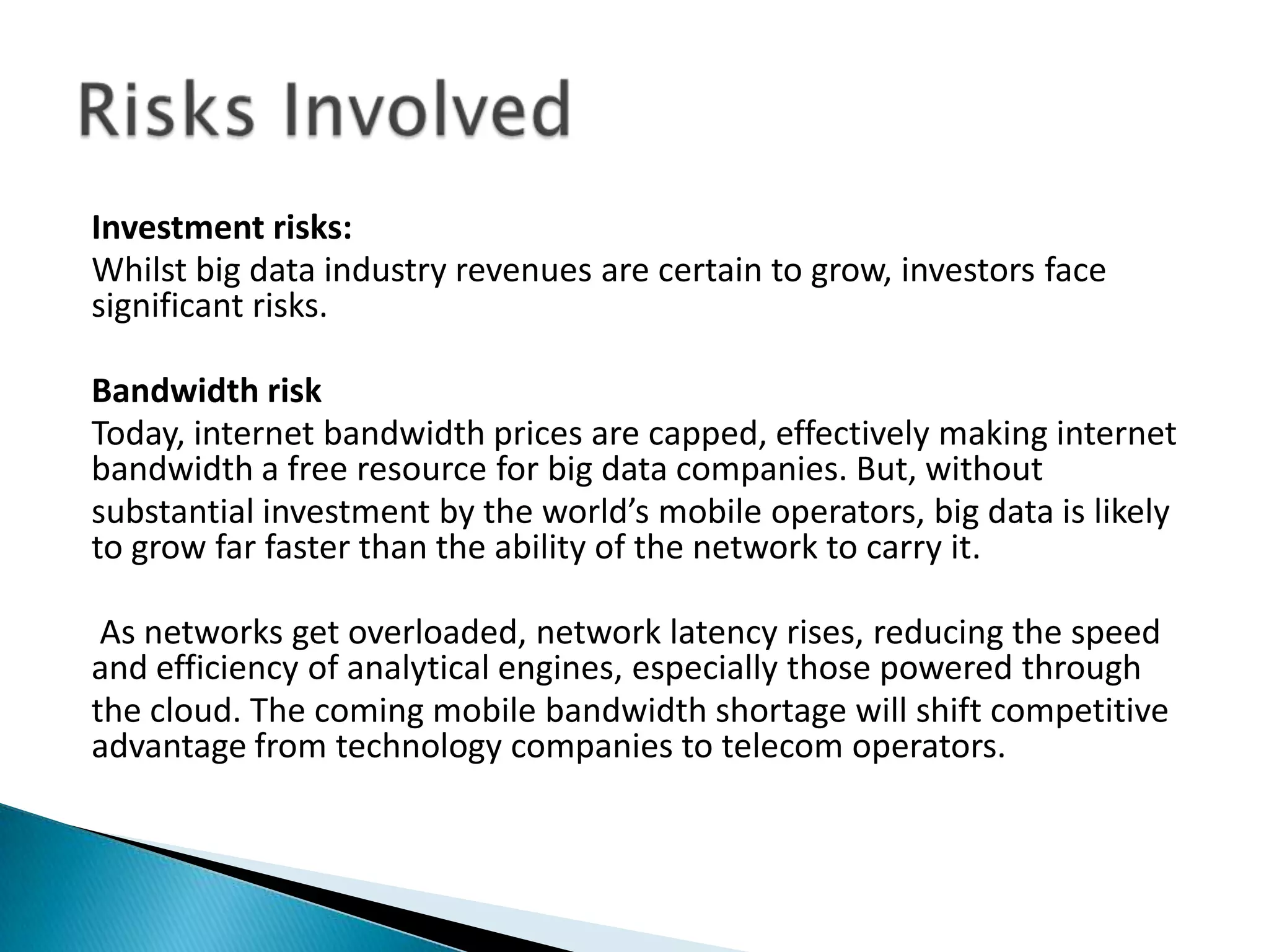 Investment risks:
Whilst big data industry revenues are certain to grow, investors face
significant risks.
Bandwidth risk
Today, internet bandwidth prices are capped, effectively making internet
bandwidth a free resource for big data companies. But, without
substantial investment by the world’s mobile operators, big data is likely
to grow far faster than the ability of the network to carry it.
As networks get overloaded, network latency rises, reducing the speed
and efficiency of analytical engines, especially those powered through
the cloud. The coming mobile bandwidth shortage will shift competitive
advantage from technology companies to telecom operators.
 