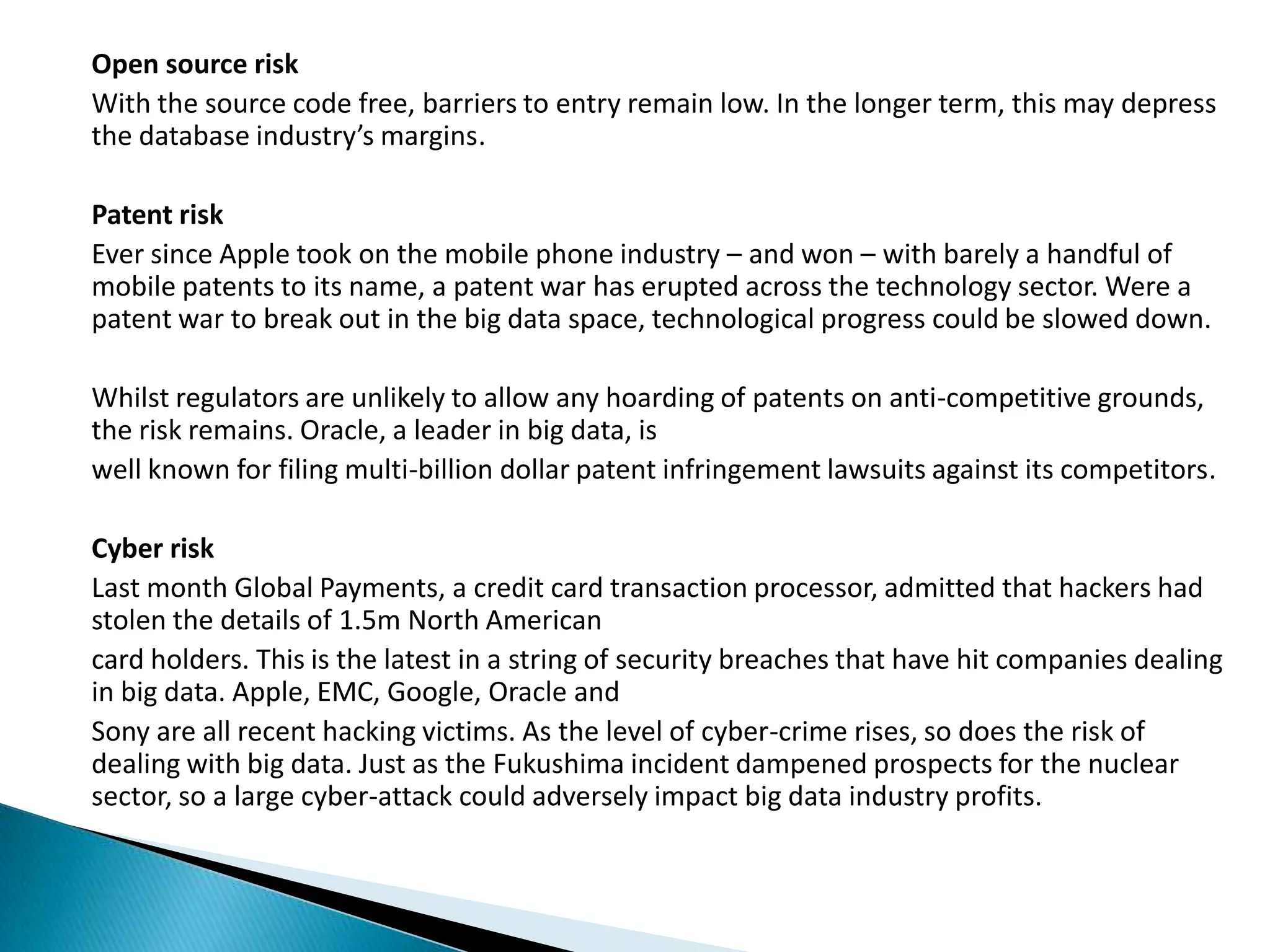 Open source risk
With the source code free, barriers to entry remain low. In the longer term, this may depress
the database industry’s margins.
Patent risk
Ever since Apple took on the mobile phone industry – and won – with barely a handful of
mobile patents to its name, a patent war has erupted across the technology sector. Were a
patent war to break out in the big data space, technological progress could be slowed down.
Whilst regulators are unlikely to allow any hoarding of patents on anti-competitive grounds,
the risk remains. Oracle, a leader in big data, is
well known for filing multi-billion dollar patent infringement lawsuits against its competitors.
Cyber risk
Last month Global Payments, a credit card transaction processor, admitted that hackers had
stolen the details of 1.5m North American
card holders. This is the latest in a string of security breaches that have hit companies dealing
in big data. Apple, EMC, Google, Oracle and
Sony are all recent hacking victims. As the level of cyber-crime rises, so does the risk of
dealing with big data. Just as the Fukushima incident dampened prospects for the nuclear
sector, so a large cyber-attack could adversely impact big data industry profits.
 