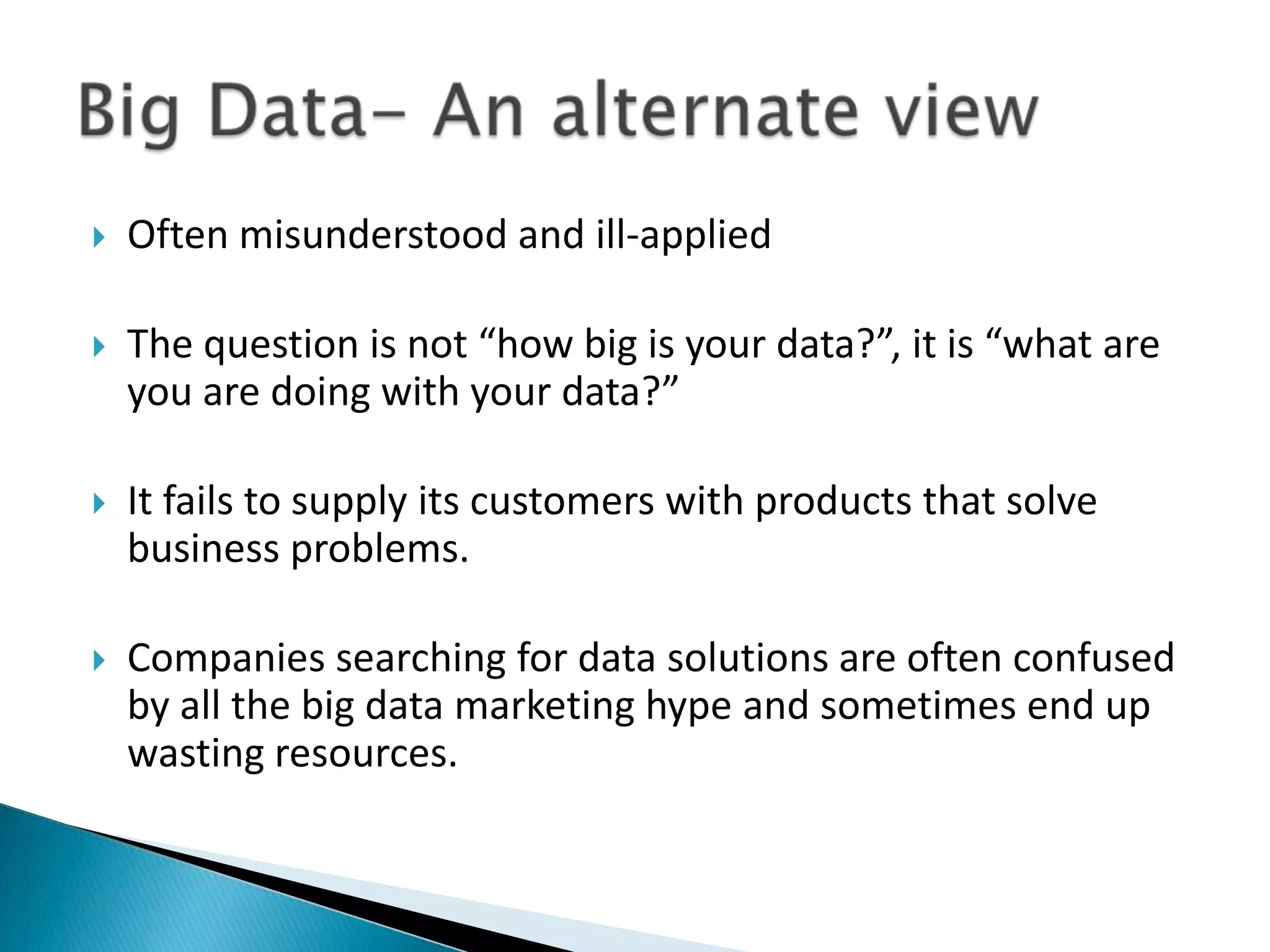  Often misunderstood and ill-applied
 The question is not “how big is your data?”, it is “what are
you are doing with your data?”
 It fails to supply its customers with products that solve
business problems.
 Companies searching for data solutions are often confused
by all the big data marketing hype and sometimes end up
wasting resources.
 