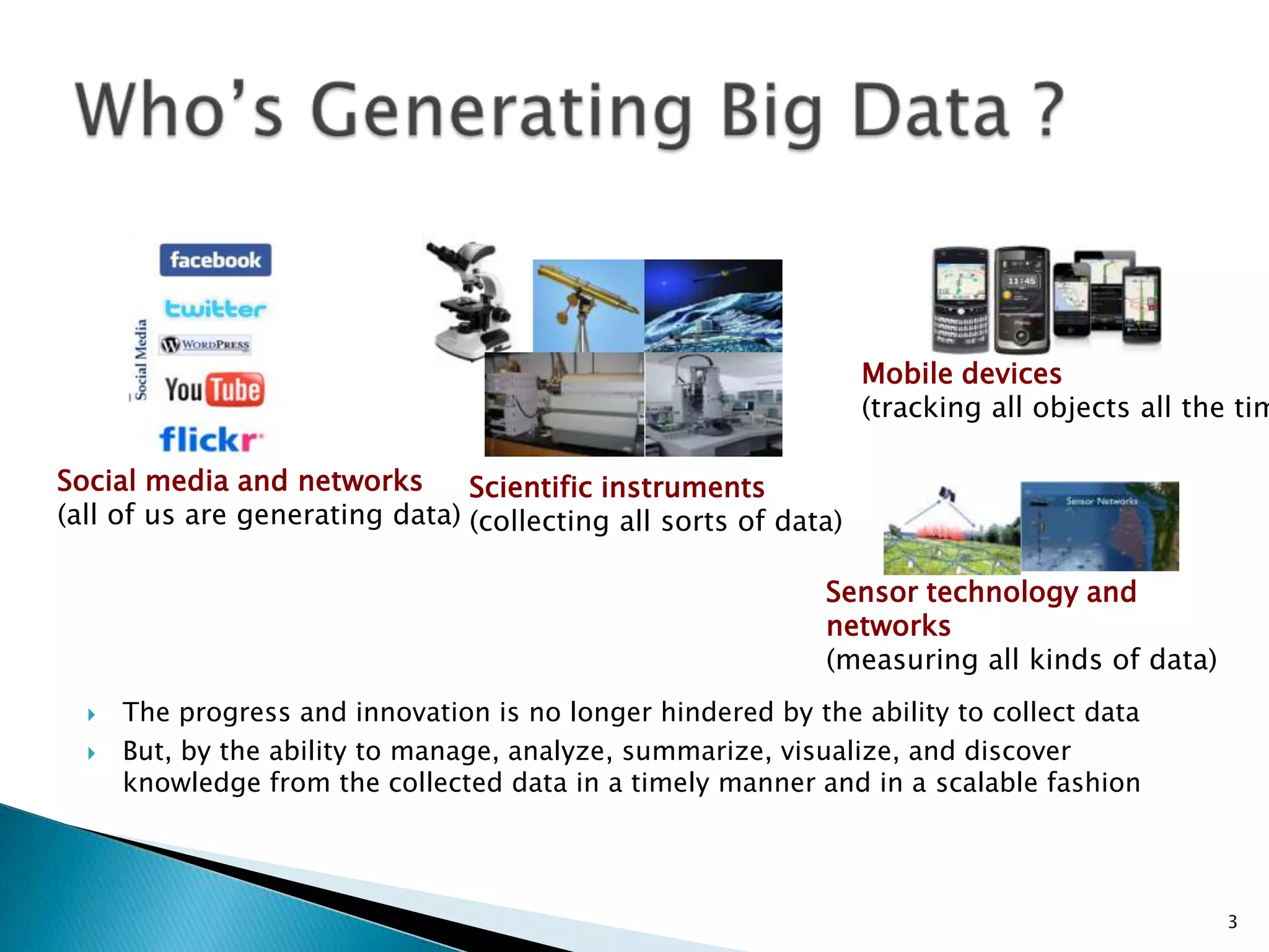  The progress and innovation is no longer hindered by the ability to collect data
 But, by the ability to manage, analyze, summarize, visualize, and discover
knowledge from the collected data in a timely manner and in a scalable fashion
3
Social media and networks
(all of us are generating data)
Scientific instruments
(collecting all sorts of data)
Mobile devices
(tracking all objects all the tim
Sensor technology and
networks
(measuring all kinds of data)
 