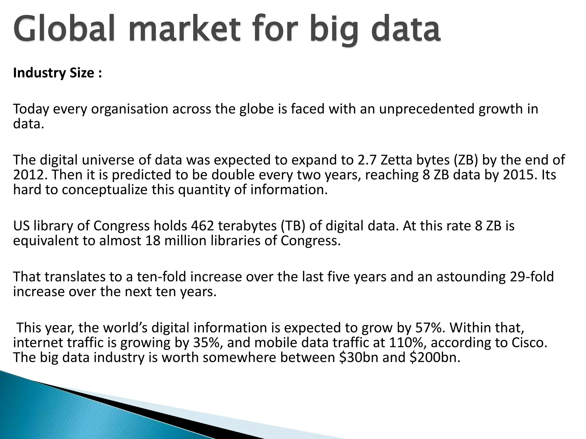 Global market for big data
Industry Size :
Today every organisation across the globe is faced with an unprecedented growth in
data.
The digital universe of data was expected to expand to 2.7 Zetta bytes (ZB) by the end of
2012. Then it is predicted to be double every two years, reaching 8 ZB data by 2015. Its
hard to conceptualize this quantity of information.
US library of Congress holds 462 terabytes (TB) of digital data. At this rate 8 ZB is
equivalent to almost 18 million libraries of Congress.
That translates to a ten-fold increase over the last five years and an astounding 29-fold
increase over the next ten years.
This year, the world’s digital information is expected to grow by 57%. Within that,
internet traffic is growing by 35%, and mobile data traffic at 110%, according to Cisco.
The big data industry is worth somewhere between $30bn and $200bn.
 