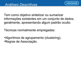 Análises Descritivas 
Tem como objetivo sintetizar ou sumarizar 
informações existentes em um conjunto de dados, 
geralmente, apresentando algum padrão oculto. 
Técnicas normalmente empregadas: 
•Algoritmos de agrupamento (clustering). 
•Regras de Associação. 
 