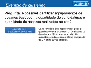 Exemplo de clustering 
Pergunta: é possível identificar agrupamentos de 
usuários baseado na quantidade de candidaturas e 
quantidade de acessos realizados ao site? 
Aquisição e pré-processamento 
Aquisição e pré-processamento 
dos dados 
dos dados 
Cada candidato será representado pela: (i) 
quantidade de candidaturas; (ii) quantidade de 
dias desde o último acesso ao site; (iii) 
quantidade de dias desde a última atualização 
do CV, entre outros atributos. 
 