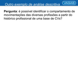 Outro exemplo de análise descritiva 
Pergunta: é possível identificar o compartamento de 
movimentações das diversas profissões a partir do 
histórico profissional de uma base de CVs? 
 