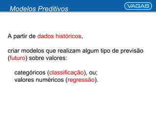 Modelos Preditivos 
A partir de dados históricos, 
criar modelos que realizam algum tipo de previsão 
(futuro) sobre valores: 
categóricos (classificação), ou; 
valores numéricos (regressão). 
 