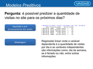 Modelos Preditivos 
Pergunta: é possível predizer a quantidade de 
visitas no site para os próximos dias? 
Aquisição e pré-processamento 
dos dados 
MMooddeelalaggeemm Regressão linear onde a variável 
dependente é a quantidade de visitas 
por dia e as variáveis independentes 
são informações como: dia da semana, 
se é feriado ou não, entre outras 
informações 
Aquisição e pré-processamento 
dos dados 
 