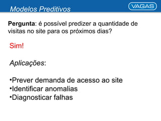 Modelos Preditivos 
Pergunta: é possível predizer a quantidade de 
visitas no site para os próximos dias? 
Sim! 
Aplicações: 
•Prever demanda de acesso ao site 
•Identificar anomalias 
•Diagnosticar falhas 
 