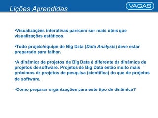 Lições Aprendidas 
•Visualizações interativas parecem ser mais úteis que 
visualizações estáticos. 
•Todo projeto/equipe de Big Data (Data Analysis) deve estar 
preparado para falhar. 
•A dinâmica de projetos de Big Data é diferente da dinâmica de 
projetos de software. Projetos de Big Data estão muito mais 
próximos de projetos de pesquisa (científica) do que de projetos 
de software. 
•Como preparar organizações para este tipo de dinâmica? 
 