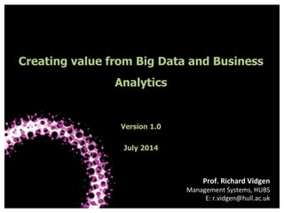 Hull University Business School
Creating value from Big Data and Business
Analytics
Version 1.0
July 2014
Prof.	
  Richard	
  Vidgen	
  
Management	
  Systems,	
  HUBS	
  
E:	
  r.vidgen@hull.ac.uk	
  
 