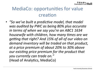 Hull University Business School
MediaCo:	
  opportuni?es	
  for	
  value	
  
crea?on	
  
•  “So	
  we’ve	
  built	
  a	
  predicIve	
  model,	
  that	
  model	
  
was	
  audited	
  by	
  PWC	
  as	
  being	
  80%	
  plus	
  accurate	
  
in	
  terms	
  of	
  when	
  we	
  say	
  you’re	
  an	
  ABC1	
  1634	
  
housewife	
  with	
  children,	
  how	
  many	
  Imes	
  are	
  we	
  
geUng	
  that	
  right?	
  And	
  15%	
  of	
  all	
  of	
  our	
  video	
  on	
  
demand	
  inventory	
  will	
  be	
  traded	
  on	
  that	
  product,	
  
at	
  a	
  price	
  premium	
  of	
  about	
  20%	
  to	
  30%	
  above	
  
our	
  exisIng	
  price	
  premium	
  for	
  the	
  product	
  that	
  
you	
  currently	
  can	
  trade	
  on.”	
  
(Head	
  of	
  Analy?cs,	
  MediaCo)	
  
 