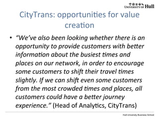 Hull University Business School
CityTrans:	
  opportuni?es	
  for	
  value	
  
crea?on	
  
•  “We’ve	
  also	
  been	
  looking	
  whether	
  there	
  is	
  an	
  
opportunity	
  to	
  provide	
  customers	
  with	
  be[er	
  
informaIon	
  about	
  the	
  busiest	
  Imes	
  and	
  
places	
  on	
  our	
  network,	
  in	
  order	
  to	
  encourage	
  
some	
  customers	
  to	
  shi	
  their	
  travel	
  Imes	
  
slightly.	
  If	
  we	
  can	
  shi	
  even	
  some	
  customers	
  
from	
  the	
  most	
  crowded	
  Imes	
  and	
  places,	
  all	
  
customers	
  could	
  have	
  a	
  be[er	
  journey	
  
experience.”	
  (Head	
  of	
  Analy?cs,	
  CityTrans)	
  
 
