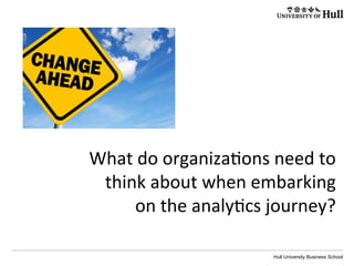 Hull University Business School
What	
  do	
  organiza?ons	
  need	
  to	
  
think	
  about	
  when	
  embarking	
  
on	
  the	
  analy?cs	
  journey?	
  
 