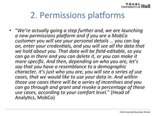 Hull University Business School
2.	
  Permissions	
  plaoorms	
  
•  “We’re	
  actually	
  going	
  a	
  step	
  further	
  and,	
  we	
  are	
  launching	
  
a	
  new	
  permissions	
  pla]orm	
  and	
  if	
  you	
  are	
  a	
  MobCo	
  
customer	
  you	
  will	
  see	
  your	
  personal	
  details	
  …	
  you	
  can	
  log	
  
on,	
  enter	
  your	
  credenIals,	
  and	
  you	
  will	
  see	
  all	
  the	
  data	
  that	
  
we	
  hold	
  about	
  you.	
  That	
  data	
  will	
  be	
  ﬁeld-­‐editable,	
  so	
  you	
  
can	
  go	
  in	
  there	
  and	
  you	
  can	
  delete	
  it,	
  or	
  you	
  can	
  make	
  it	
  
more	
  speciﬁc.	
  And	
  then,	
  depending	
  on	
  who	
  you	
  are,	
  let’s	
  
say	
  that	
  you	
  have	
  a	
  resemblance	
  to	
  a	
  demographic	
  
character,	
  it’s	
  just	
  who	
  you	
  are,	
  you	
  will	
  see	
  a	
  series	
  of	
  use	
  
cases,	
  that	
  we	
  would	
  like	
  to	
  use	
  your	
  data	
  in.	
  And	
  within	
  
those	
  use	
  cases	
  there	
  will	
  be	
  a	
  series	
  of	
  incenIves	
  and	
  you	
  
can	
  go	
  through	
  and	
  grant	
  and	
  revoke	
  a	
  percentage	
  of	
  these	
  
use	
  cases,	
  according	
  to	
  your	
  comfort	
  level.”	
  (Head	
  of	
  
Analy?cs,	
  MobCo)	
  
 