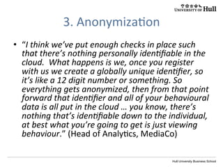 Hull University Business School
3.	
  Anonymiza?on	
  
•  “I	
  think	
  we’ve	
  put	
  enough	
  checks	
  in	
  place	
  such	
  
that	
  there’s	
  nothing	
  personally	
  idenIﬁable	
  in	
  the	
  
cloud.	
  	
  What	
  happens	
  is	
  we,	
  once	
  you	
  register	
  
with	
  us	
  we	
  create	
  a	
  globally	
  unique	
  idenIﬁer,	
  so	
  
it’s	
  like	
  a	
  12	
  digit	
  number	
  or	
  something.	
  So	
  
everything	
  gets	
  anonymized,	
  then	
  from	
  that	
  point	
  
forward	
  that	
  idenIﬁer	
  and	
  all	
  of	
  your	
  behavioural	
  
data	
  is	
  all	
  put	
  in	
  the	
  cloud	
  …	
  you	
  know,	
  there’s	
  
nothing	
  that’s	
  idenIﬁable	
  down	
  to	
  the	
  individual,	
  
at	
  best	
  what	
  you’re	
  going	
  to	
  get	
  is	
  just	
  viewing	
  
behaviour.”	
  (Head	
  of	
  Analy?cs,	
  MediaCo)	
  	
  
 