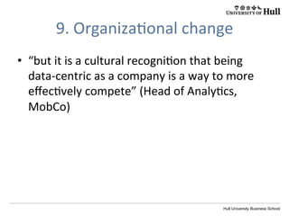 Hull University Business School
9.	
  Organiza?onal	
  change	
  
•  “but	
  it	
  is	
  a	
  cultural	
  recogni?on	
  that	
  being	
  
data-­‐centric	
  as	
  a	
  company	
  is	
  a	
  way	
  to	
  more	
  
eﬀec?vely	
  compete”	
  (Head	
  of	
  Analy?cs,	
  
MobCo)	
  
 