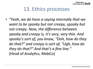 Hull University Business School
13.	
  Ethics	
  processes	
  
•  “Yeah,	
  we	
  do	
  have	
  a	
  saying	
  internally	
  that	
  we	
  
want	
  to	
  be	
  spooky	
  but	
  not	
  creepy..Now,	
  the	
  
diﬀerence	
  between	
  spooky	
  and	
  creepy	
  is,	
  it’s	
  
very,	
  very	
  thin.	
  And	
  spooky’s	
  sort	
  of,	
  you	
  
know,	
  “Ooh,	
  how	
  do	
  they	
  do	
  that?”	
  and	
  
creepy	
  is	
  sort	
  of,	
  “Ugh,	
  how	
  do	
  they	
  do	
  that?”	
  
And	
  that’s	
  a	
  ﬁne	
  line.”	
  	
  
(Head	
  of	
  Analy?cs,	
  MobCo)	
  
 
