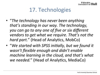 Hull University Business School
17.	
  Technologies	
  
•  “The	
  technology	
  has	
  never	
  been	
  anything	
  
that’s	
  standing	
  in	
  our	
  way.	
  The	
  technology,	
  
you	
  can	
  go	
  to	
  any	
  one	
  of	
  ﬁve	
  or	
  six	
  diﬀerent	
  
vendors	
  to	
  get	
  what	
  we	
  require.	
  That’s	
  not	
  the	
  
hard	
  part.”	
  (Head	
  of	
  Analy?cs,	
  MobCo)	
  	
  
•  “We	
  started	
  with	
  SPSS	
  iniIally,	
  but	
  we	
  found	
  it	
  
wasn’t	
  ﬂexible	
  enough	
  and	
  didn’t	
  enable	
  
machine	
  learning	
  in	
  the	
  cloud,	
  and	
  that’s	
  what	
  
we	
  needed.”	
  (Head	
  of	
  Analy?cs,	
  MediaCo)	
  
 