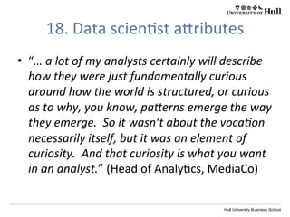 Hull University Business School
18.	
  Data	
  scien?st	
  aWributes	
  
•  “…	
  a	
  lot	
  of	
  my	
  analysts	
  certainly	
  will	
  describe	
  
how	
  they	
  were	
  just	
  fundamentally	
  curious	
  
around	
  how	
  the	
  world	
  is	
  structured,	
  or	
  curious	
  
as	
  to	
  why,	
  you	
  know,	
  pa[erns	
  emerge	
  the	
  way	
  
they	
  emerge.	
  	
  So	
  it	
  wasn’t	
  about	
  the	
  vocaIon	
  
necessarily	
  itself,	
  but	
  it	
  was	
  an	
  element	
  of	
  
curiosity.	
  	
  And	
  that	
  curiosity	
  is	
  what	
  you	
  want	
  
in	
  an	
  analyst.”	
  (Head	
  of	
  Analy?cs,	
  MediaCo)	
  
 