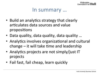 Hull University Business School
CONTENT	
  
Business	
  analy?cs	
  maturity	
  
DegreeofbusinesstransformationHigh
HighLow
Low
Range of potential benefits
One.	
  Fragmented	
  
Cultural change
Two.	
  Localised	
  
Three.	
  Func?onal	
  
Four.	
  Data-­‐driven	
  
Five.	
  Evidence-­‐based	
  
Six.	
  Essen?al	
  
data	
  and	
  decisions	
  are	
  
aligned	
  with	
  corporate	
  
policy	
  and	
  strategy,	
  fully	
  
integrated	
  into	
  business	
  
processes,	
  and	
  supported	
  
by	
  methods	
  such	
  as	
  
randomized	
  controlled	
  
experiments	
  as	
  the	
  basis	
  
for	
  informed	
  ac?on	
  
 