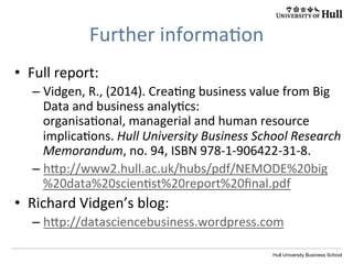 Hull University Business School
CONTENT	
  
Business	
  analy?cs	
  maturity	
  
DegreeofbusinesstransformationHigh
HighLow
Low
Range of potential benefits
One.	
  Fragmented	
  
Cultural change
Two.	
  Localised	
  
Three.	
  Func?onal	
  
Four.	
  Data-­‐driven	
  
Five.	
  Evidence-­‐based	
  
Six.	
  Essen?al	
  
management	
  and	
  decision-­‐makers	
  focus	
  
on	
  excep?ons/dilemmas,	
  ethical	
  
considera?ons;	
  the	
  analy?cs	
  strategy	
  plays	
  
a	
  greater	
  role	
  in	
  shaping	
  the	
  business	
  
strategy	
  and	
  becomes	
  the	
  essence	
  of	
  how	
  
the	
  organiza?on	
  competes	
  and	
  survives	
  in	
  
its	
  environment	
  
 