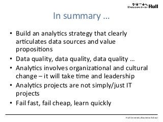 Hull University Business School
In	
  summary	
  …	
  
•  Build	
  an	
  analy?cs	
  strategy	
  that	
  clearly	
  
ar?culates	
  data	
  sources	
  and	
  value	
  
proposi?ons	
  
•  Data	
  quality,	
  data	
  quality,	
  data	
  quality	
  …	
  
•  Analy?cs	
  involves	
  organiza?onal	
  and	
  cultural	
  
change	
  –	
  it	
  will	
  take	
  ?me	
  and	
  leadership	
  
•  Analy?cs	
  projects	
  are	
  not	
  simply/just	
  IT	
  
projects	
  
•  Fail	
  fast,	
  fail	
  cheap,	
  learn	
  quickly	
  
 