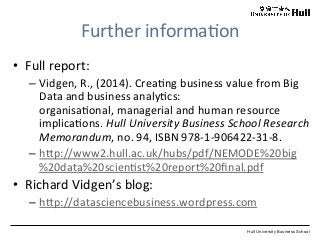 Hull University Business School
Further	
  informa?on	
  
•  Full	
  report:	
  
– Vidgen,	
  R.,	
  (2014).	
  Crea?ng	
  business	
  value	
  from	
  Big	
  
Data	
  and	
  business	
  analy?cs:	
  
organisa?onal,	
  managerial	
  and	
  human	
  resource	
  
implica?ons.	
  Hull	
  University	
  Business	
  School	
  Research	
  
Memorandum,	
  no.	
  94,	
  ISBN	
  978-­‐1-­‐906422-­‐31-­‐8.	
  
– hWp://www2.hull.ac.uk/hubs/pdf/NEMODE%20big
%20data%20scien?st%20report%20ﬁnal.pdf	
  
•  Richard	
  Vidgen’s	
  blog:	
  
– hWp://datasciencebusiness.wordpress.com	
  
 