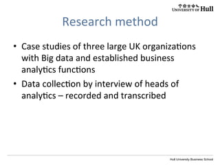 Hull University Business School
Research	
  method	
  
•  Case	
  studies	
  of	
  three	
  large	
  UK	
  organiza?ons	
  
with	
  Big	
  data	
  and	
  established	
  business	
  
analy?cs	
  func?ons	
  
•  Data	
  collec?on	
  by	
  interview	
  of	
  heads	
  of	
  
analy?cs	
  –	
  recorded	
  and	
  transcribed	
  
 