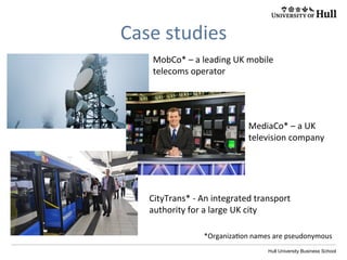 Hull University Business School
Case	
  studies	
  
MobCo*	
  –	
  a	
  leading	
  UK	
  mobile	
  
telecoms	
  operator	
  
MediaCo*	
  –	
  a	
  UK	
  
television	
  company	
  
CityTrans*	
  -­‐	
  An	
  integrated	
  transport	
  
authority	
  for	
  a	
  large	
  UK	
  city	
  
*Organiza?on	
  names	
  are	
  pseudonymous	
  
 