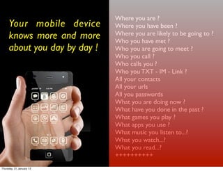 Where you are ?
     Your mobile device       Where you have been ?
     knows more and more      Where you are likely to be going to ?
                              Who you have met ?
     about you day by day !   Who you are going to meet ?
                              Who you call ?
                              Who calls you ?
                              Who you TXT - IM - Link ?
                              All your contacts
                              All your urls
                              All you passwords
                              What you are doing now ?
                              What have you done in the past ?
                              What games you play ?
                              What apps you use ?
                              What music you listen to...?
                              What you watch...?
                              What you read...?
                              ++++++++++
Thursday, 31 January 13
 