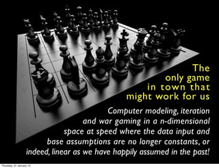 The
                                                          only game
                                                    i n t ow n t h a t
                                                might work for us
                                           Computer modeling, iteration
                                     and war gaming in a n-dimensional
                               space at speed where the data input and
                         base assumptions are no longer constants, or
                   indeed, linear as we have happily assumed in the past!
Thursday, 31 January 13
 